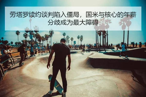 劳塔罗续约谈判陷入僵局，国米与核心的年薪分歧成为最大障碍